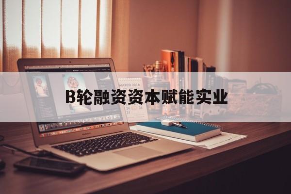 清远市B轮融资资本赋能实业(b轮融资公司值得工作吗)