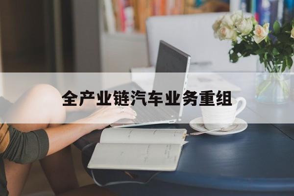 清远市全产业链汽车业务重组(全产业链汽车业务重组的意义)