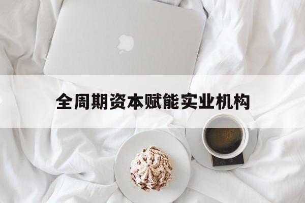 清远市全周期资本赋能实业机构(全周期管理)