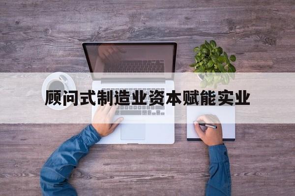 清远市关于顾问式制造业资本赋能实业的信息